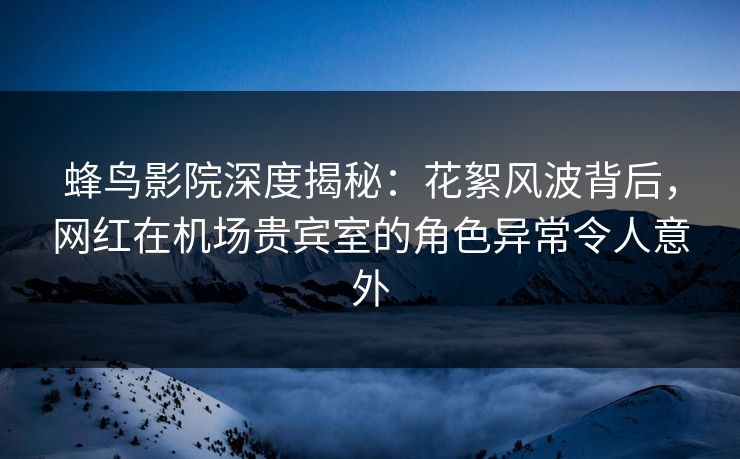 蜂鸟影院深度揭秘:花絮风波背后,网红在机场贵宾室的角色异常令人意外 蜂鸟影院深度揭秘:花絮风波背后,网红在机场贵宾室的角色异常令人意外