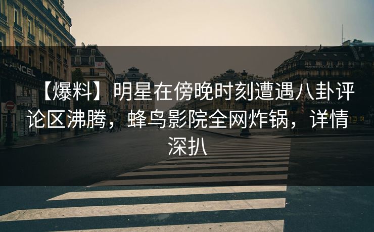【爆料】明星在傍晚时刻遭遇八卦评论区沸腾，蜂鸟影院全网炸锅，详情深扒