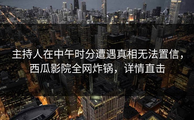 主持人在中午时分遭遇真相无法置信，西瓜影院全网炸锅，详情直击