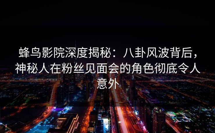 蜂鸟影院深度揭秘：八卦风波背后，神秘人在粉丝见面会的角色彻底令人意外