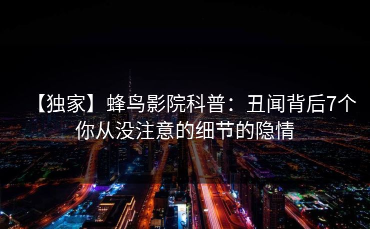 【独家】蜂鸟影院科普:丑闻背后7个你从没注意的细节的隐情 【独家】蜂鸟影院科普:丑闻背后7个你从没注意的细节的隐情