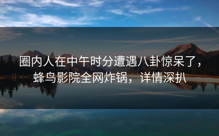 圈内人在中午时分遭遇八卦惊呆了，蜂鸟影院全网炸锅，详情深扒