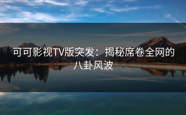 可可影视TV版突发:揭秘席卷全网的八卦风波 可可影视TV版突发:揭秘席卷全网的八卦风波