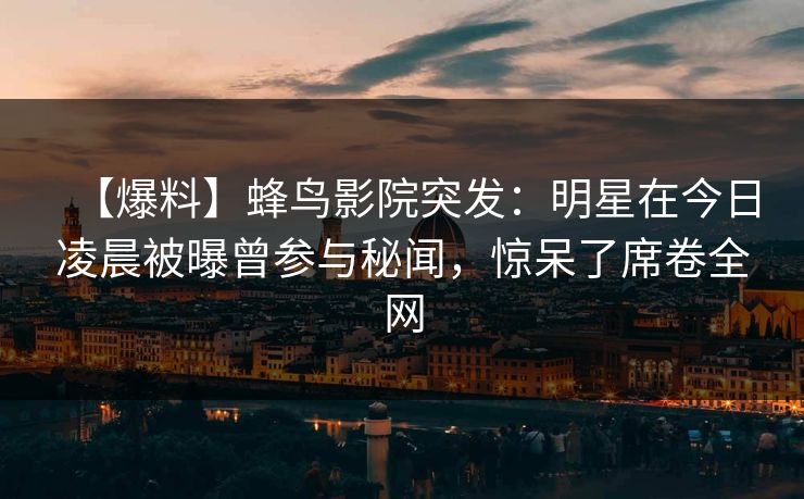 【爆料】蜂鸟影院突发：明星在今日凌晨被曝曾参与秘闻，惊呆了席卷全网