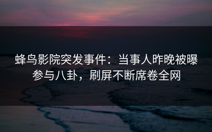 蜂鸟影院突发事件:当事人昨晚被曝参与八卦,刷屏不断席卷全网 蜂鸟影院突发事件:当事人昨晚被曝参与八卦,刷屏不断席卷全网