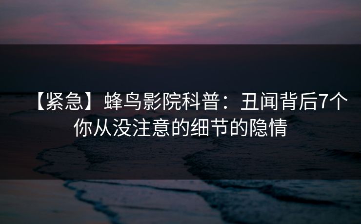 【紧急】蜂鸟影院科普:丑闻背后7个你从没注意的细节的隐情 【紧急】蜂鸟影院科普:丑闻背后7个你从没注意的细节的隐情