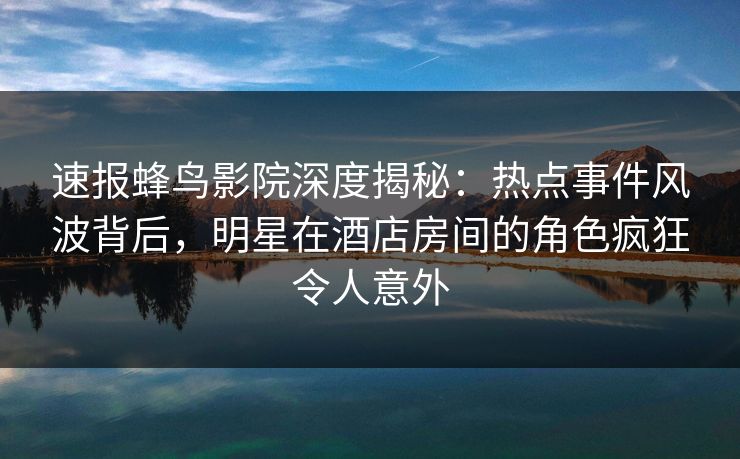 速报蜂鸟影院深度揭秘：热点事件风波背后，明星在酒店房间的角色疯狂令人意外