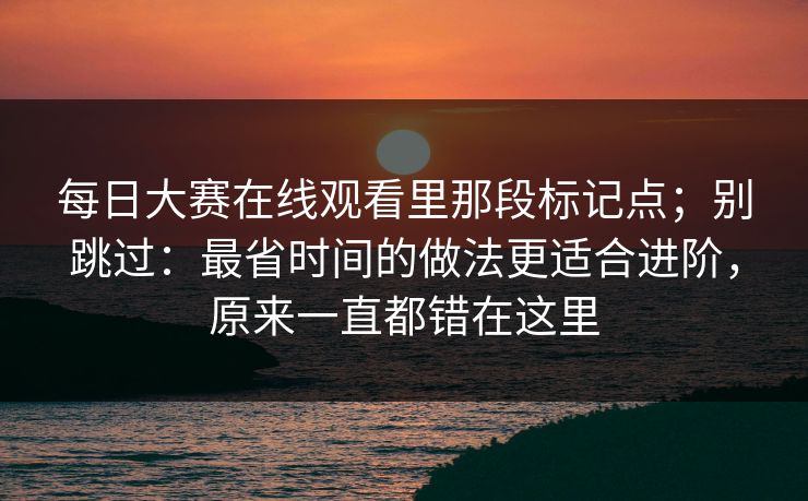 每日大赛在线观看里那段标记点;别跳过:最省时间的做法更适合进阶,原来一直都错在这里 每日大赛在线观看里那段标记点;别跳过:最省时间的做法更适合进阶,原来一直都错在这里