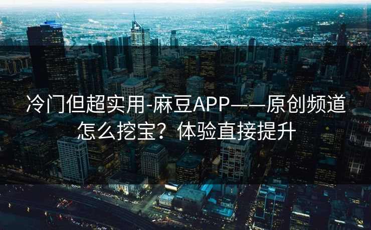冷门但超实用-麻豆APP——原创频道怎么挖宝？体验直接提升