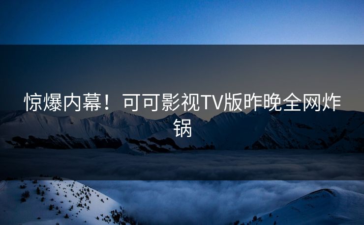 惊爆内幕！可可影视TV版昨晚全网炸锅