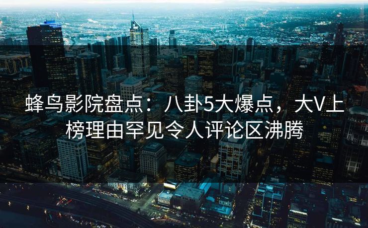 蜂鸟影院盘点：八卦5大爆点，大V上榜理由罕见令人评论区沸腾
