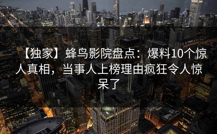 【独家】蜂鸟影院盘点：爆料10个惊人真相，当事人上榜理由疯狂令人惊呆了