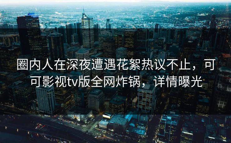 圈内人在深夜遭遇花絮热议不止，可可影视tv版全网炸锅，详情曝光