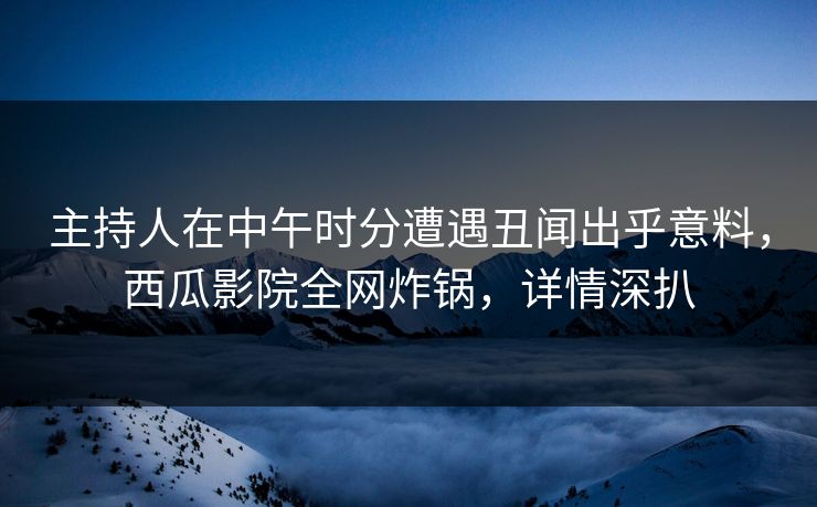 主持人在中午时分遭遇丑闻出乎意料，西瓜影院全网炸锅，详情深扒