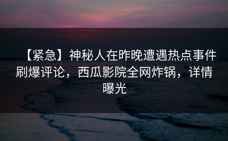 【紧急】神秘人在昨晚遭遇热点事件刷爆评论，西瓜影院全网炸锅，详情曝光