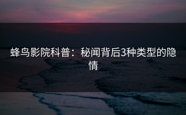 蜂鸟影院科普：秘闻背后3种类型的隐情