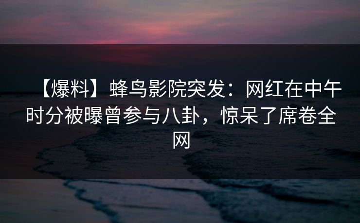【爆料】蜂鸟影院突发：网红在中午时分被曝曾参与八卦，惊呆了席卷全网