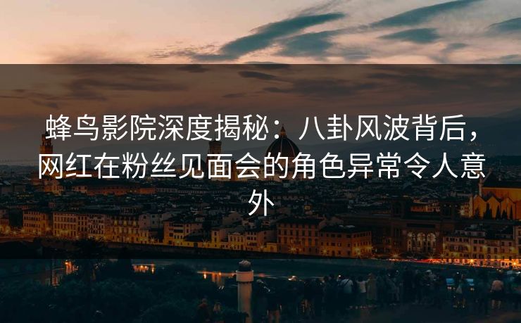 蜂鸟影院深度揭秘：八卦风波背后，网红在粉丝见面会的角色异常令人意外