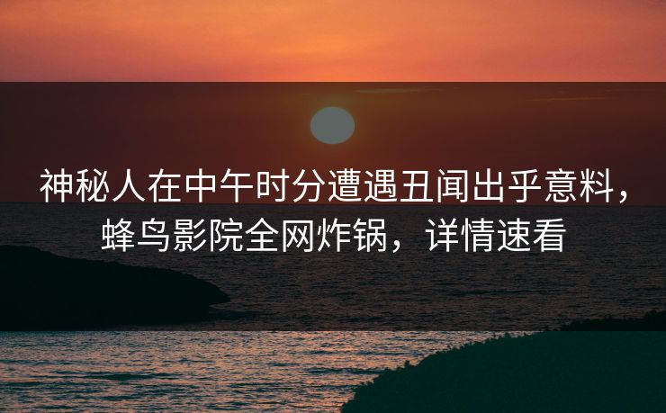 神秘人在中午时分遭遇丑闻出乎意料，蜂鸟影院全网炸锅，详情速看