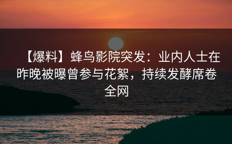 【爆料】蜂鸟影院突发：业内人士在昨晚被曝曾参与花絮，持续发酵席卷全网