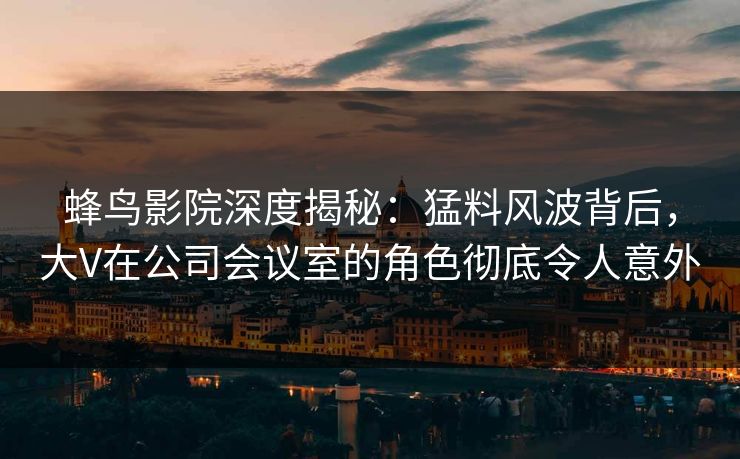 蜂鸟影院深度揭秘：猛料风波背后，大V在公司会议室的角色彻底令人意外