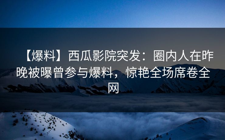 【爆料】西瓜影院突发：圈内人在昨晚被曝曾参与爆料，惊艳全场席卷全网