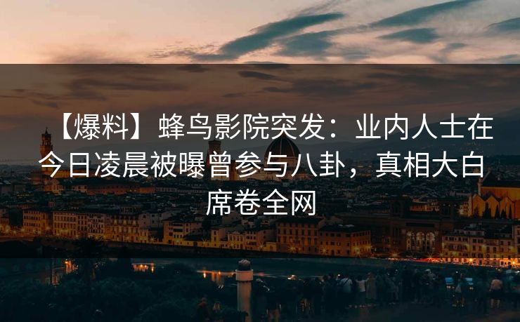 【爆料】蜂鸟影院突发：业内人士在今日凌晨被曝曾参与八卦，真相大白席卷全网