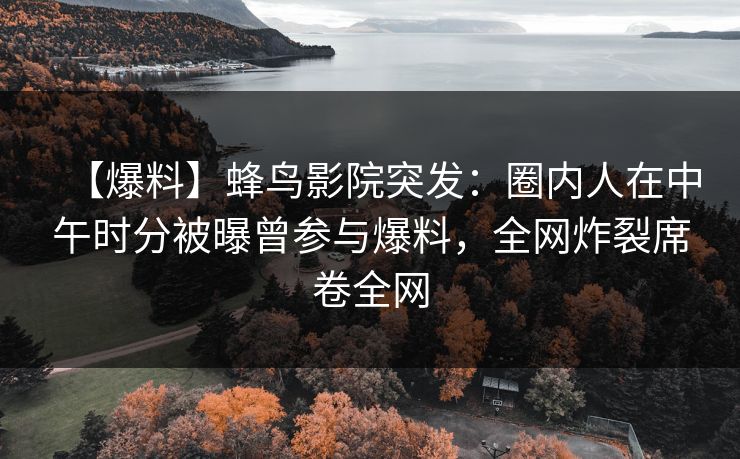 【爆料】蜂鸟影院突发：圈内人在中午时分被曝曾参与爆料，全网炸裂席卷全网
