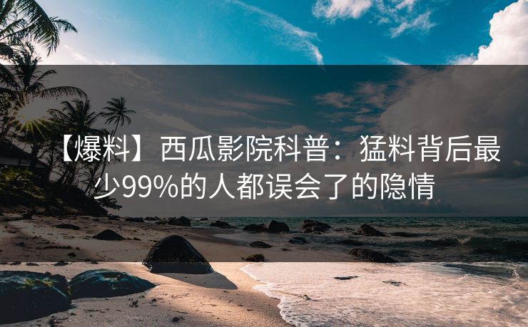 【爆料】西瓜影院科普：猛料背后最少99%的人都误会了的隐情