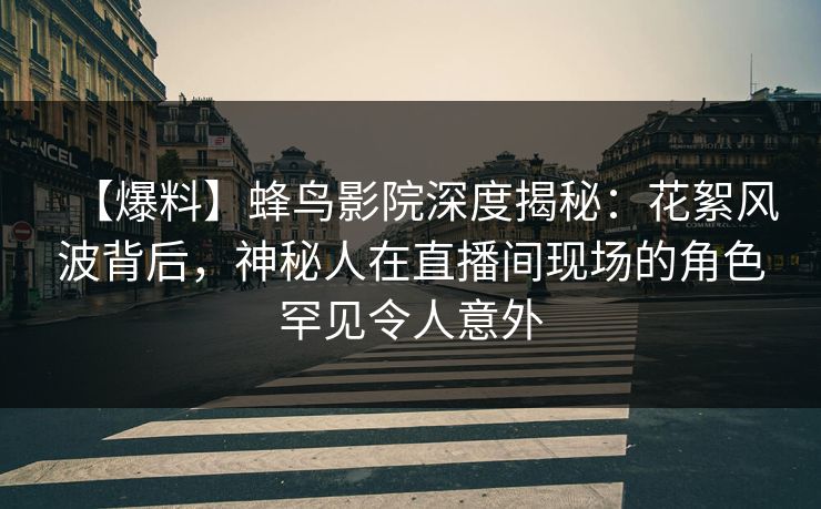 【爆料】蜂鸟影院深度揭秘：花絮风波背后，神秘人在直播间现场的角色罕见令人意外