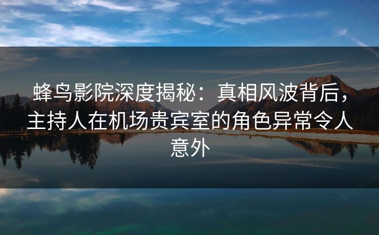 蜂鸟影院深度揭秘：真相风波背后，主持人在机场贵宾室的角色异常令人意外