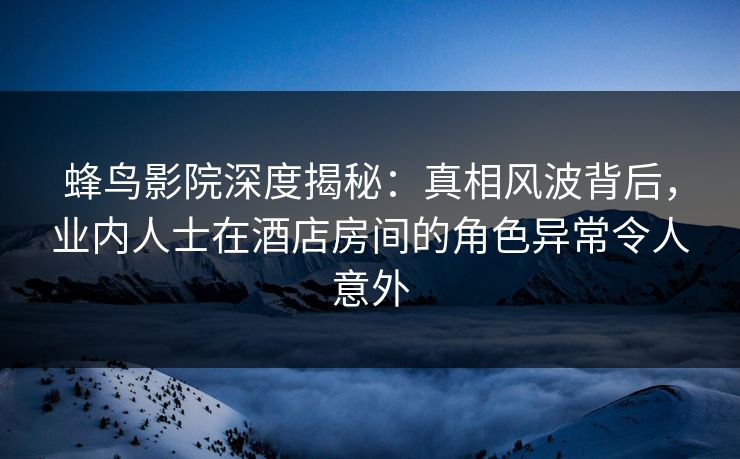 蜂鸟影院深度揭秘：真相风波背后，业内人士在酒店房间的角色异常令人意外
