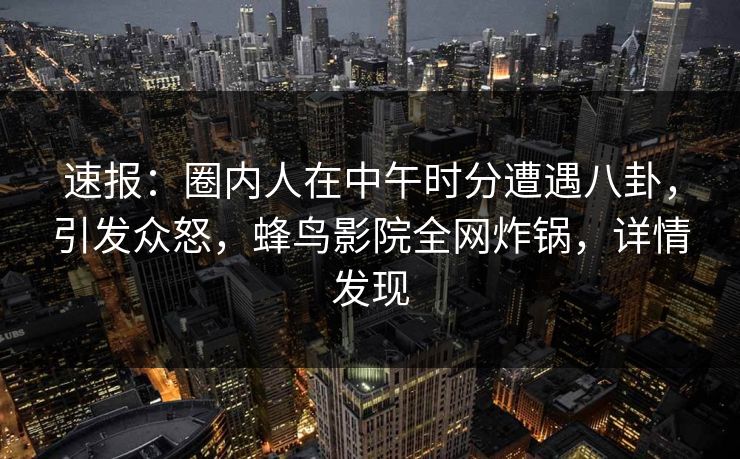 速报：圈内人在中午时分遭遇八卦，引发众怒，蜂鸟影院全网炸锅，详情发现