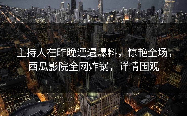 主持人在昨晚遭遇爆料，惊艳全场，西瓜影院全网炸锅，详情围观