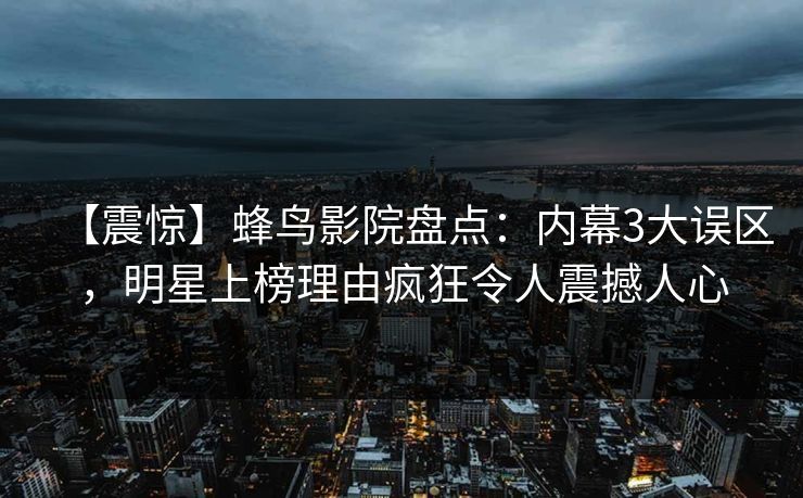 【震惊】蜂鸟影院盘点：内幕3大误区，明星上榜理由疯狂令人震撼人心
