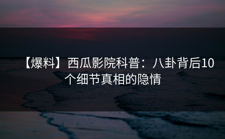 【爆料】西瓜影院科普：八卦背后10个细节真相的隐情