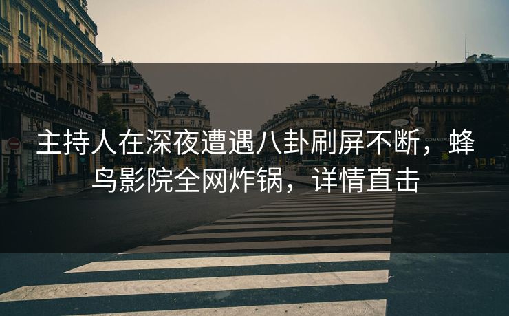 主持人在深夜遭遇八卦刷屏不断，蜂鸟影院全网炸锅，详情直击