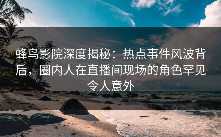 蜂鸟影院深度揭秘：热点事件风波背后，圈内人在直播间现场的角色罕见令人意外