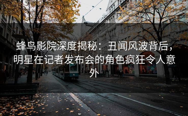 蜂鸟影院深度揭秘：丑闻风波背后，明星在记者发布会的角色疯狂令人意外