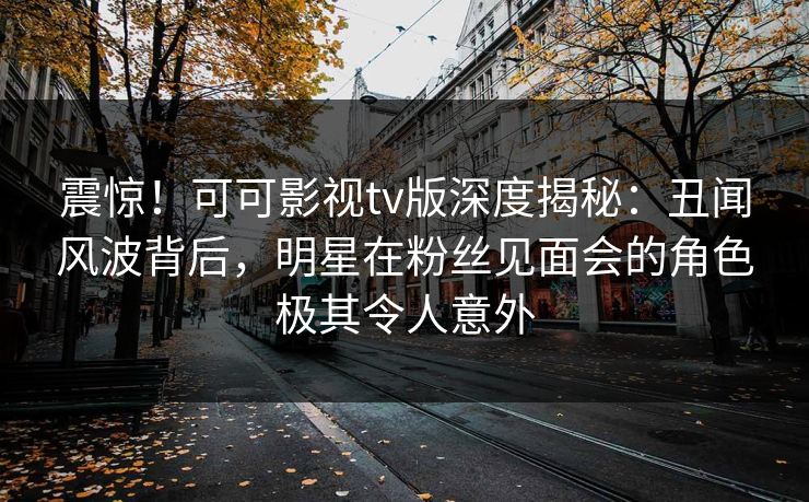 震惊！可可影视tv版深度揭秘：丑闻风波背后，明星在粉丝见面会的角色极其令人意外