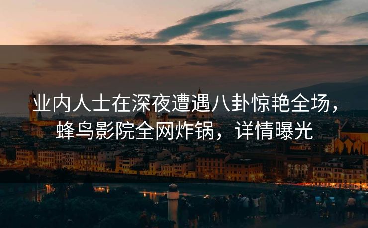 业内人士在深夜遭遇八卦惊艳全场,蜂鸟影院全网炸锅,详情曝光 业内人士在深夜遭遇八卦惊艳全场,蜂鸟影院全网炸锅,详情曝光