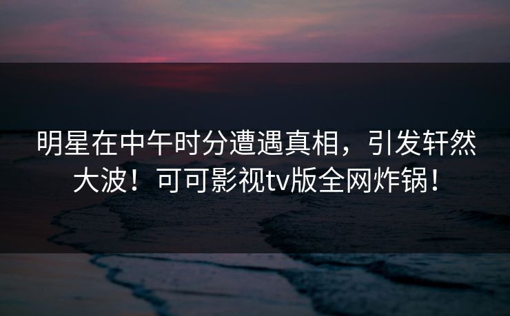 明星在中午时分遭遇真相，引发轩然大波！可可影视tv版全网炸锅！