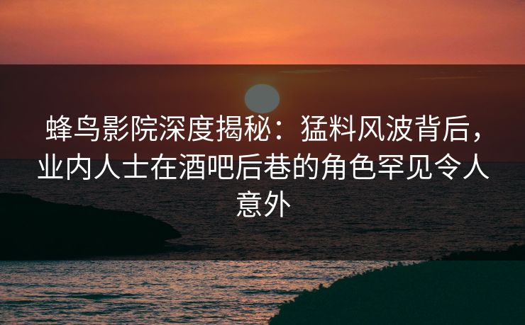 蜂鸟影院深度揭秘：猛料风波背后，业内人士在酒吧后巷的角色罕见令人意外