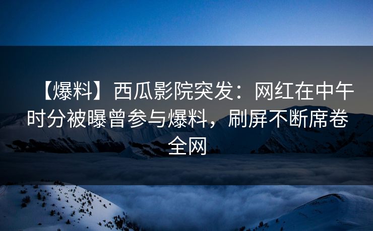 【爆料】西瓜影院突发:网红在中午时分被曝曾参与爆料,刷屏不断席卷全网 【爆料】西瓜影院突发:网红在中午时分被曝曾参与爆料,刷屏不断席卷全网