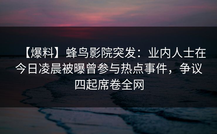 【爆料】蜂鸟影院突发：业内人士在今日凌晨被曝曾参与热点事件，争议四起席卷全网