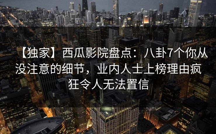【独家】西瓜影院盘点：八卦7个你从没注意的细节，业内人士上榜理由疯狂令人无法置信