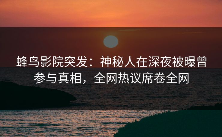 蜂鸟影院突发：神秘人在深夜被曝曾参与真相，全网热议席卷全网