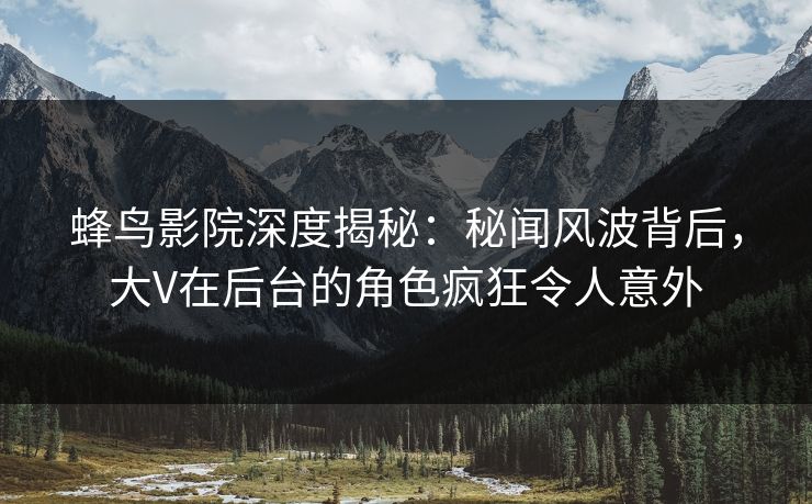 蜂鸟影院深度揭秘：秘闻风波背后，大V在后台的角色疯狂令人意外
