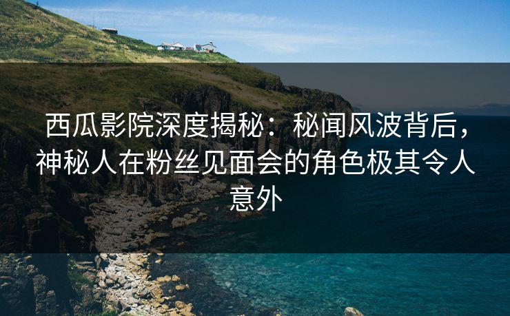 西瓜影院深度揭秘：秘闻风波背后，神秘人在粉丝见面会的角色极其令人意外