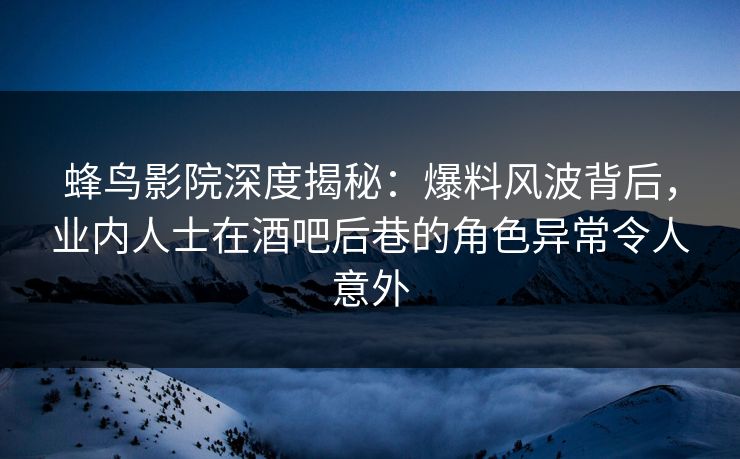蜂鸟影院深度揭秘：爆料风波背后，业内人士在酒吧后巷的角色异常令人意外